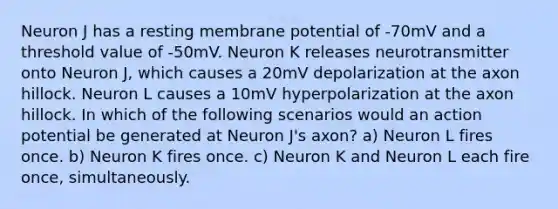 Neuron J has a resting membrane potential of -70mV and a threshold value of -50mV. Neuron K releases neurotransmitter onto Neuron J, which causes a 20mV depolarization at the axon hillock. Neuron L causes a 10mV hyperpolarization at the axon hillock. In which of the following scenarios would an action potential be generated at Neuron J's axon? a) Neuron L fires once. b) Neuron K fires once. c) Neuron K and Neuron L each fire once, simultaneously.