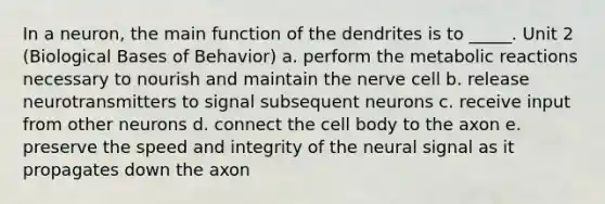 In a neuron, the main function of the dendrites is to _____. Unit 2 (Biological Bases of Behavior) a. perform the metabolic reactions necessary to nourish and maintain the nerve cell b. release neurotransmitters to signal subsequent neurons c. receive input from other neurons d. connect the cell body to the axon e. preserve the speed and integrity of the neural signal as it propagates down the axon