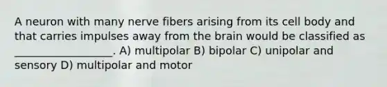 A neuron with many nerve fibers arising from its cell body and that carries impulses away from the brain would be classified as __________________. A) multipolar B) bipolar C) unipolar and sensory D) multipolar and motor