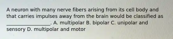 A neuron with many nerve fibers arising from its cell body and that carries impulses away from the brain would be classified as __________________. A. multipolar B. bipolar C. unipolar and sensory D. multipolar and motor