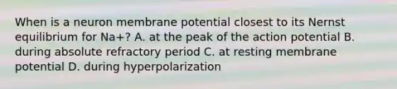 When is a neuron membrane potential closest to its Nernst equilibrium for Na+? A. at the peak of the action potential B. during absolute refractory period C. at resting membrane potential D. during hyperpolarization