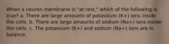 When a neuron membrane is "at rest," which of the following is true? a. There are large amounts of potassium (K+) ions inside the cells. b. There are large amounts of sodium (Na+) ions inside the cells. c. The potassium (K+) and sodium (Na+) ions are in balance.