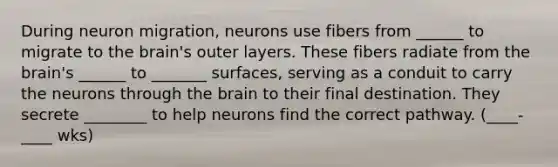 During neuron migration, neurons use fibers from ______ to migrate to the brain's outer layers. These fibers radiate from the brain's ______ to _______ surfaces, serving as a conduit to carry the neurons through the brain to their final destination. They secrete ________ to help neurons find the correct pathway. (____-____ wks)