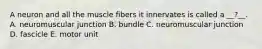 A neuron and all the muscle fibers it innervates is called a __?__. A. neuromuscular junction B. bundle C. neuromuscular junction D. fascicle E. motor unit