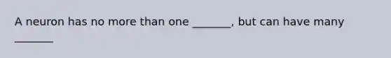 A neuron has no more than one _______, but can have many _______