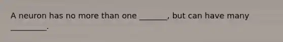 A neuron has no more than one _______, but can have many _________.