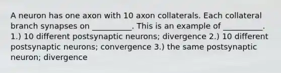 A neuron has one axon with 10 axon collaterals. Each collateral branch synapses on __________. This is an example of __________. 1.) 10 different postsynaptic neurons; divergence 2.) 10 different postsynaptic neurons; convergence 3.) the same postsynaptic neuron; divergence