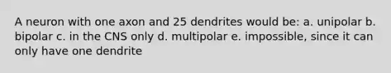 A neuron with one axon and 25 dendrites would be: a. unipolar b. bipolar c. in the CNS only d. multipolar e. impossible, since it can only have one dendrite