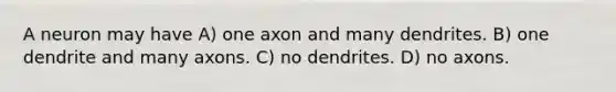 A neuron may have A) one axon and many dendrites. B) one dendrite and many axons. C) no dendrites. D) no axons.