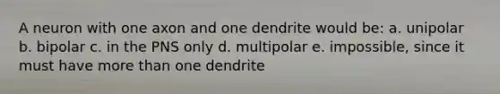 A neuron with one axon and one dendrite would be: a. unipolar b. bipolar c. in the PNS only d. multipolar e. impossible, since it must have more than one dendrite