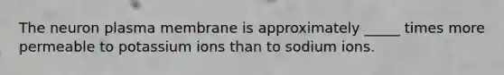 The neuron plasma membrane is approximately _____ times more permeable to potassium ions than to sodium ions.