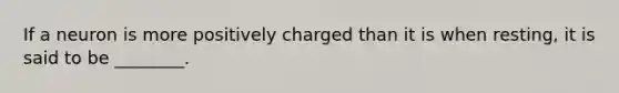If a neuron is more positively charged than it is when resting, it is said to be ________.