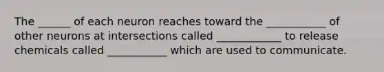 The ______ of each neuron reaches toward the ___________ of other neurons at intersections called ____________ to release chemicals called ___________ which are used to communicate.