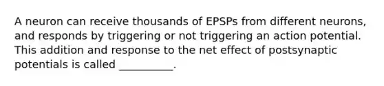 A neuron can receive thousands of EPSPs from different neurons, and responds by triggering or not triggering an action potential. This addition and response to the net effect of postsynaptic potentials is called __________.