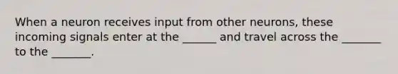 When a neuron receives input from other neurons, these incoming signals enter at the ______ and travel across the _______ to the _______.