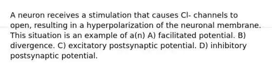 A neuron receives a stimulation that causes Cl- channels to open, resulting in a hyperpolarization of the neuronal membrane. This situation is an example of a(n) A) facilitated potential. B) divergence. C) excitatory postsynaptic potential. D) inhibitory postsynaptic potential.