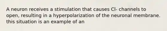 A neuron receives a stimulation that causes Cl- channels to open, resulting in a hyperpolarization of the neuronal membrane. this situation is an example of an