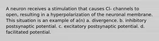 A neuron receives a stimulation that causes Cl- channels to open, resulting in a hyperpolarization of the neuronal membrane. This situation is an example of a(n) a. divergence. b. inhibitory postsynaptic potential. c. excitatory postsynaptic potential. d. facilitated potential.