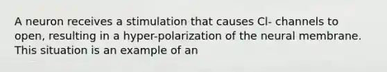 A neuron receives a stimulation that causes Cl- channels to open, resulting in a hyper-polarization of the neural membrane. This situation is an example of an