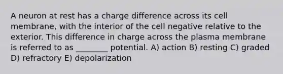 A neuron at rest has a charge difference across its cell membrane, with the interior of the cell negative relative to the exterior. This difference in charge across the plasma membrane is referred to as ________ potential. A) action B) resting C) graded D) refractory E) depolarization