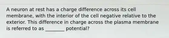 A neuron at rest has a charge difference across its cell membrane, with the interior of the cell negative relative to the exterior. This difference in charge across the plasma membrane is referred to as ________ potential?