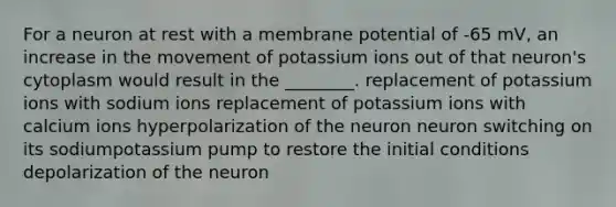 For a neuron at rest with a membrane potential of -65 mV, an increase in the movement of potassium ions out of that neuron's cytoplasm would result in the ________. replacement of potassium ions with sodium ions replacement of potassium ions with calcium ions hyperpolarization of the neuron neuron switching on its sodiumpotassium pump to restore the initial conditions depolarization of the neuron