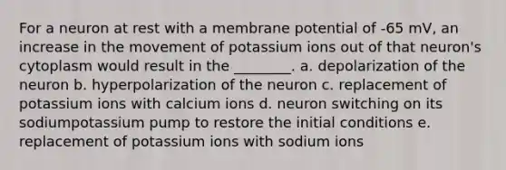 For a neuron at rest with a membrane potential of -65 mV, an increase in the movement of potassium ions out of that neuron's cytoplasm would result in the ________. a. depolarization of the neuron b. hyperpolarization of the neuron c. replacement of potassium ions with calcium ions d. neuron switching on its sodiumpotassium pump to restore the initial conditions e. replacement of potassium ions with sodium ions