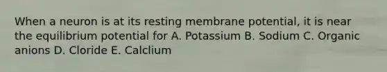 When a neuron is at its resting membrane potential, it is near the equilibrium potential for A. Potassium B. Sodium C. Organic anions D. Cloride E. Calclium