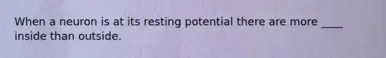 When a neuron is at its resting potential there are more ____ inside than outside.