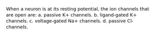 When a neuron is at its resting potential, the ion channels that are open are: a. passive K+ channels. b. ligand-gated K+ channels. c. voltage-gated Na+ channels. d. passive Cl- channels.