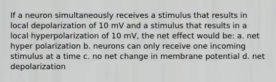 If a neuron simultaneously receives a stimulus that results in local depolarization of 10 mV and a stimulus that results in a local hyperpolarization of 10 mV, the net effect would be: a. net hyper polarization b. neurons can only receive one incoming stimulus at a time c. no net change in membrane potential d. net depolarization