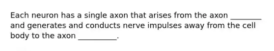 Each neuron has a single axon that arises from the axon ________ and generates and conducts nerve impulses away from the cell body to the axon __________.