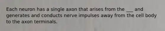 Each neuron has a single axon that arises from the ___ and generates and conducts nerve impulses away from the cell body to the axon terminals.