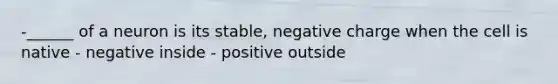 -______ of a neuron is its stable, negative charge when the cell is native - negative inside - positive outside