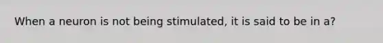 When a neuron is not being stimulated, it is said to be in a?