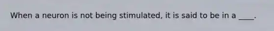 When a neuron is not being stimulated, it is said to be in a ____.