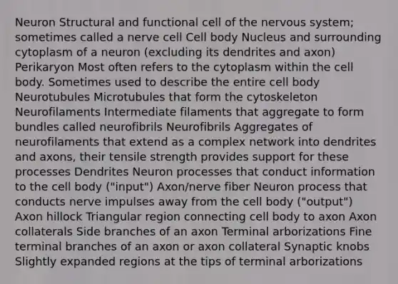 Neuron Structural and functional cell of the nervous system; sometimes called a nerve cell Cell body Nucleus and surrounding cytoplasm of a neuron (excluding its dendrites and axon) Perikaryon Most often refers to the cytoplasm within the cell body. Sometimes used to describe the entire cell body Neurotubules Microtubules that form the cytoskeleton Neurofilaments Intermediate filaments that aggregate to form bundles called neurofibrils Neurofibrils Aggregates of neurofilaments that extend as a complex network into dendrites and axons, their tensile strength provides support for these processes Dendrites Neuron processes that conduct information to the cell body ("input") Axon/nerve fiber Neuron process that conducts nerve impulses away from the cell body ("output") Axon hillock Triangular region connecting cell body to axon Axon collaterals Side branches of an axon Terminal arborizations Fine terminal branches of an axon or axon collateral Synaptic knobs Slightly expanded regions at the tips of terminal arborizations