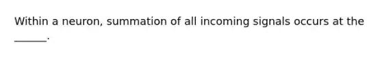 Within a neuron, summation of all incoming signals occurs at the ______.