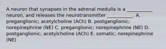 A neuron that synapses in the adrenal medulla is a ___________ neuron, and releases the neurotransmitter ___________. A. preganglionic; acetylcholine (ACh) B. postganglionic; norepinephrine (NE) C. preganglionic; norepinephrine (NE) D. postganglionic; acetylcholine (ACh) E. somatic; norepinephrine (NE)