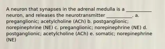 A neuron that synapses in the adrenal medulla is a ___________ neuron, and releases the neurotransmitter ___________. a. preganglionic; acetylcholine (ACh) b. postganglionic; norepinephrine (NE) c. preganglionic; norepinephrine (NE) d. postganglionic; acetylcholine (ACh) e. somatic; norepinephrine (NE)