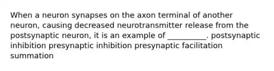 When a neuron synapses on the axon terminal of another neuron, causing decreased neurotransmitter release from the postsynaptic neuron, it is an example of __________. postsynaptic inhibition presynaptic inhibition presynaptic facilitation summation