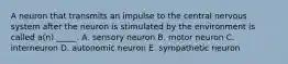 A neuron that transmits an impulse to the central nervous system after the neuron is stimulated by the environment is called a(n) _____. A. sensory neuron B. motor neuron C. interneuron D. autonomic neuron E. sympathetic neuron