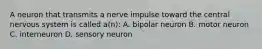 A neuron that transmits a nerve impulse toward the central nervous system is called a(n): A. bipolar neuron B. motor neuron C. interneuron D. sensory neuron