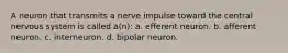 A neuron that transmits a nerve impulse toward the central nervous system is called a(n): a. efferent neuron. b. afferent neuron. c. interneuron. d. bipolar neuron.