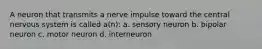 A neuron that transmits a nerve impulse toward the central nervous system is called a(n): a. sensory neuron b. bipolar neuron c. motor neuron d. interneuron