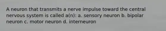 A neuron that transmits a nerve impulse toward the central nervous system is called a(n): a. sensory neuron b. bipolar neuron c. motor neuron d. interneuron