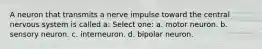 A neuron that transmits a nerve impulse toward the central nervous system is called a: Select one: a. motor neuron. b. sensory neuron. c. interneuron. d. bipolar neuron.