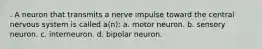 . A neuron that transmits a nerve impulse toward the central nervous system is called a(n): a. motor neuron. b. sensory neuron. c. interneuron. d. bipolar neuron.