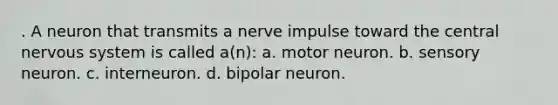 . A neuron that transmits a nerve impulse toward the central nervous system is called a(n): a. motor neuron. b. sensory neuron. c. interneuron. d. bipolar neuron.