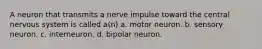 A neuron that transmits a nerve impulse toward the central nervous system is called a(n) a. motor neuron. b. sensory neuron. c. interneuron. d. bipolar neuron.